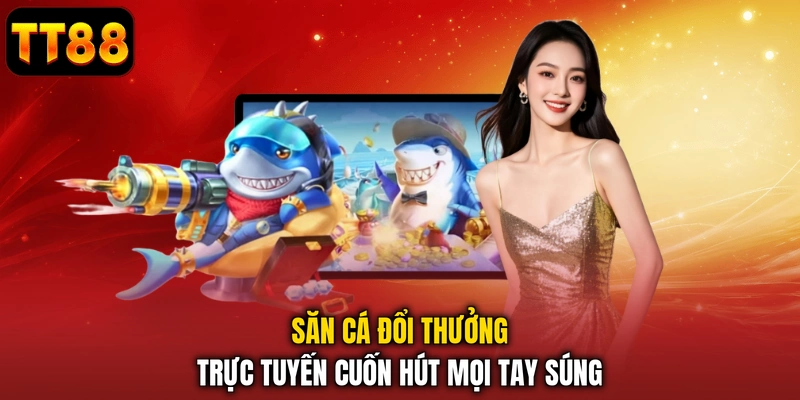 Săn cá đổi thưởng trực tuyến cuốn hút mọi tay súng