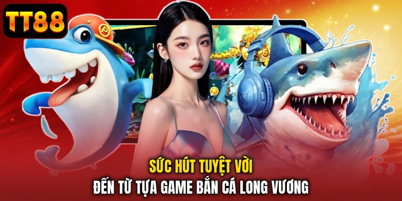 Sức hút tuyệt vời đến từ tựa game bắn cá Long Vương